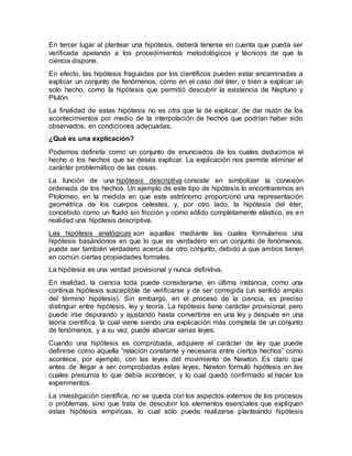 En tercer lugar al plantear una hipótesis, deberá tenerse en cuenta que pueda ser
verificada apelando a los procedimientos metodológicos y técnicos de que la
ciencia dispone.
En efecto, las hipótesis fraguadas por los científicos pueden estar encaminadas a
explicar un conjunto de fenómenos, como en el caso del éter, o bien a explicar un
solo hecho, como la hipótesis que permitió descubrir la existencia de Neptuno y
Plutón.
La finalidad de estas hipótesis no es otra que la de explicar, de dar razón de los
acontecimientos por medio de la interpolación de hechos que podrían haber sido
observados, en condiciones adecuadas.
¿Qué es una explicación?
Podemos definirla como un conjunto de enunciados de los cuales deducimos el
hecho o los hechos que se desea explicar. La explicación nos permite eliminar el
carácter problemático de las cosas.
La función de una hipótesis descriptiva consiste en simbolizar la conexión
ordenada de los hechos. Un ejemplo de este tipo de hipótesis lo encontraremos en
Ptolomeo, en la medida en que este astrónomo proporcionó una representación
geométrica de los cuerpos celestes, y, por otro lado, la hipótesis del éter,
concebido como un fluido sin fricción y como sólido completamente elástico, es en
realidad una hipótesis descriptiva.
Las hipótesis analógicas son aquellas mediante las cuales formulamos una
hipótesis basándonos en que lo que es verdadero en un conjunto de fenómenos,
puede ser también verdadero acerca de otro conjunto, debido a que ambos tienen
en común ciertas propiedades formales.
La hipótesis es una verdad provisional y nunca definitiva.
En realidad, la ciencia toda puede considerarse, en última instancia, como una
continua hipótesis susceptible de verificarse y de ser corregida (un sentido amplio
del término hipótesis). Sin embargo, en el proceso de la ciencia, es preciso
distinguir entre hipótesis, ley y teoría. La hipótesis tiene carácter provisional; pero
puede irse depurando y ajustando hasta convertirse en una ley y después en una
teoría científica, la cual viene siendo una explicación más completa de un conjunto
de fenómenos, y a su vez, puede abarcar varias leyes.
Cuando una hipótesis es comprobada, adquiere el carácter de ley que puede
definirse como aquella “relación constante y necesaria entre ciertos hechos” como
acontece, por ejemplo, con las leyes del movimiento de Newton. Es claro que
antes de llegar a ser comprobadas estas leyes, Newton formuló hipótesis en las
cuales presumía lo que debía acontecer, y lo cual quedó confirmado al hacer los
experimentos.
La investigación científica, no se queda con los aspectos externos de los procesos
o problemas, sino que trata de descubrir los elementos esenciales que expliquen
estas hipótesis empíricas, lo cual sólo puede realizarse planteando hipótesis
 
