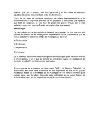 teóricas que, por lo mismo, son más generales y en las cuales se destacan
aquellas relaciones fundamentales entre los fenómenos.
Como se ha visto, el problema descriptivo se refiere fundamentalmente a las
manifestaciones o aspectos externos de los procesos y estructuras y la hipótesis
que trate de responder a este tipo de problemas puede vincular dos o más
variables, pero, esto no es suficiente para determinar sus causas.
Metodología
La metodología es un procedimiento general para obtener de una manera más
precisa el objetivo de la investigación, dependiendo de la problemática que se
vaya a estudiar se determina el tipo de investigación, es decir:
a) Bibliográfica.
b) De Campo.
c) Experimental.
Cronograma
Es el apartado del diseño de la investigación elaborado por quien habrá de realizar
la investigación, y en el que se señala las diferentes etapas de realización del
proyecto en relación con los tiempos estimados.
Al cronograma se le conoce también como: Gráfico de Gantt o Calendario de
Actividades; sea cual fuere el nombre, lo más importante es que en él queden
registradas todas las actividades de la investigación y el tiempo estimado para
realizar cada una de ellas, debiendo estar colocadas en un orden lógico, de
acuerdo al proceso y a los requerimientos de la propia investigación.
 