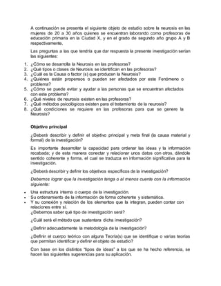A continuación se presenta el siguiente objeto de estudio sobre la neurosis en las
mujeres de 20 a 30 años quienes se encuentran laborando como profesoras de
educación primaria en la Ciudad X, y en el grado de segundo año grupo A y B
respectivamente.
Las preguntas a las que tendría que dar respuesta la presente investigación serían
las siguientes:
1. ¿Cómo se desarrolla la Neurosis en las profesoras?
2. ¿Qué tipos o clases de Neurosis se identifican en las profesoras?
3. ¿Cuál es la Causa o factor (s) que producen la Neurosis?
4. ¿Quiénes están propensos o pueden ser afectados por este Fenómeno o
problema?
5. ¿Cómo se puede evitar y ayudar a las personas que se encuentran afectados
con este problema?
6. ¿Qué niveles de neurosis existen en las profesoras?
7. ¿Qué métodos psicológicos existen para el tratamiento de la neurosis?
8. ¿Qué condiciones se requiere en las profesoras para que se genere la
Neurosis?
Objetivo principal
¿Deberá describir y definir el objetivo principal y meta final (la causa material y
formal) de la investigación?
Es importante desarrollar la capacidad para ordenar las ideas y la información
recabada; y de esta manera conectar y relacionar unos datos con otros, dándole
sentido coherente y forma, el cual se traduzca en información significativa para la
investigación.
¿Deberá describir y definir los objetivos específicos de la investigación?
Debemos lograr que la investigación tenga o al menos cuente con la información
siguiente:
 Una estructura interna o cuerpo de la investigación.
 Su ordenamiento de la información de forma coherente y sistemática.
 Y su conexión y relación de los elementos que la integran, pueden contar con
relaciones entre sí.
¿Debemos saber qué tipo de investigación será?
¿Cuál será el método que sustentara dicha investigación?
¿Definir adecuadamente la metodología de la investigación?
¿Definir el cuerpo teórico con alguna Teoría(s) que se identifique o varias teorías
que permitan identificar y definir el objeto de estudio?
Con base en los distintos “tipos de ideas” a los que se ha hecho referencia, se
hacen las siguientes sugerencias para su aplicación.
 