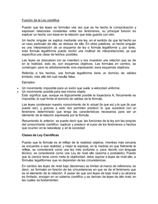Función de la Ley científica
Puesto que las leyes se formulan una vez que se ha hecho la comprobación y
expresan relaciones constantes entre los fenómenos, su principal función es
explicar un hecho con base en la relación que éste guarda con otro.
Un hecho singular se explica mediante una ley, en el sentido de que tal hecho es
un caso particular de ella; se deduce de ella. En otras palabras, un hecho singular
es una interpretación de un esquema de ley o formula legaliforme y, por tanto,
toda formula legaliforme puede recibir una multitud de interpretaciones, ya que
especifica una clase de hechos posibles.
Las leyes se descubren (no se inventan) y nos muestran una relación que se da
en la realidad, esto es, son esquemas objetivos. Las formulas en cambio, se
construyen pero no arbitrariamente sino expresando esos esquemas objetivos.
Referida a los hechos, una formula legaliforme tiene un dominio de validez
limitado, más allá del cual resulta falsa.
Ejemplos:
 Un movimiento imposible para un avión que vuele a velocidad uniforme.
 Un movimiento posible para ese mismo objeto.
Esto significa que, aunque es lógicamente posible la trayectoria A, físicamente es
imposible; lo cual limita el dominio de validez de la fórmula.
Las leyes condensan nuestro conocimiento de lo actual (lo que es) y lo que (lo que
puede ser), y gracias a esto nos permiten predecir lo que sucederá con un
fenómeno determinado que tenga las características necesarias para ser un
elemento de la relación expresada por la fórmula.
Resumiendo lo anterior, se puede decir que, las funciones de la ley son las propias
del conocimiento científico: explicar y predecir el curso de los fenómenos o hechos
que ocurren en la naturaleza y en la sociedad
Clases de Ley Científicas
Puesto que la fórmula es el reflejo de la realidad objetiva, mientras más cercana
se encuentre a esa realidad, y mejor la exprese, en la medida en que fielmente la
refleje, se considerará como una ley más profunda o, para decirlo con lenguaje
técnico, se considerará como una Ley de nivel alto (axioma o postulado). Puesto
que la ciencia tiene como meta la objetividad, debe aspirar a leyes de nivel alto, a
fórmulas legaliformes que no dependan de las circunstancias.
En cambio las leyes de nivel bajo (teoremas) se limitan al marco de referencia; es
decir, se formulan en función de las circunstancias en que se da el fenómeno que
es el elemento de la relación. A pesar de que son leyes de bajo nivel y su alcance
es limitado, encajan en un sistema científico y se derivan de leyes de alto nivel, en
las cuales se fundamentan.
 