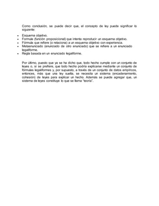 Como conclusión, se puede decir que, el concepto de ley puede significar lo
siguiente:
 Esquema objetivo.
 Formula (función proposicional) que intenta reproducir un esquema objetivo.
 Fórmula que refiere (o relaciona) a un esquema objetivo con experiencia.
 Metaenunciado (enunciado de otro enunciado) que se refiere a un enunciado
legaliforme.
 Regla basada en un enunciado legaliforme.
Por último, puesto que ya se ha dicho que, todo hecho cumple con un conjunto de
leyes o, si se prefiere, que todo hecho podría explicarse mediante un conjunto de
fórmulas legaliformes y, por supuesto, a través de un conjunto de datos empíricos,
entonces, más que una ley suelta, se necesita un sistema (encadenamiento,
cohesión) de leyes para explicar un hecho. Además se puede agregar que, un
sistema de leyes constituye lo que se llama “teoría”.
 