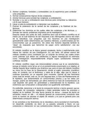 2. Arbitrar conjeturas, fundadas y contrastables con la experiencia para contestar
a las preguntas.
3. Derivar consecuencias lógicas de las conjeturas.
4. Arbitrar técnicas para someter las conjeturas a contrastación.
5. Someter a su vez a contrastación esas técnicas para comprobar su relevancia
y la fe que merecen.
6. Llevar a cabo la contrastación e interpretar sus resultados.
7. Estimar la pretensión de la verdad de las conjeturas y la fidelidad de las
técnicas.
8. Determinar los dominios en los cuales valen las conjeturas y las técnicas, y
formular los nuevos problemas originados por la investigación.
Descrito desde otro punto de vista, podemos decir que el método científico es el
medio por el cual tratamos de dar respuesta a las interrogantes acerca del orden
de la naturaleza. Las preguntas que nos hacemos en una investigación
generalmente están determinadas por nuestros intereses, y condicionadas por los
conocimientos que ya poseemos. De estos dos factores depende también la
“clase” de respuesta que habremos de juzgar como satisfactoria”, una vez
encontrada.
El método científico es la lógica general empleada, tácita o explícitamente para
valorar los méritos de una investigación. Es, por tanto, útil pensar acerca del
método científico como constituido por un conjunto de normas, las cuales sirven
como patrones que deben ser satisfechos si alguna investigación es estimada
como investigación responsablemente dirigida cuyas conclusiones merecen
confianza racional.
El método científico sigue una direccionalidad univoca que le es característica,
porque el método como tal es en sí un procedimiento encaminado a un objetivo, el
intentar lograrlo lleva implícita una dinámica que para el caso del método científico
se inicia con la Fase de la Observación, donde el sujeto conocedor (científico)
entra en contacto con el fenómeno, y sabe de él algo, algo que lo induce a
continuar buscando; en un segundo gran momento, supone de ése fenómeno
cierto nivel de verdad, esto es, en una segunda fase, o Fase del Planteamiento de
la hipótesis, que fundamentada en conocimientos previos y en los datos por
recoger, podría ser demostrada; por último tenemos la Fase de Comprobación, la
cual depende del grado de generalidad y sistematicidad de la hipótesis. Las
evidencias que comprueban o desaprueban son igualmente estimables.
Es preferible, denominar a la teoría la concepción teórica o teoría general, que es
un conjunto de conceptos, categorías y leyes generales sobre los procesos y
objetos de la realidad. De esta teoría general se deriva – aunque de hecho se
encuentra inserto en ella – el método general de conocimiento concebido éste
como la manera de abordar el objeto de estudio y el cual es general para una
determinada concepción teórica.
Sí se considera a los fenómenos de la naturaleza y de la sociedad en movimiento,
en desarrollo constante, es decir en su pasado, presente y futuro; en sus
conexiones e interacción; en sus contradicciones internas, y se considera que los
 