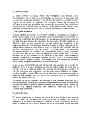 El Método Analítico
El Método analítico es aquel método de investigación que consiste en la
desmembración de un todo, descomponiéndolo en sus partes o elementos para
observar las causas, la naturaleza y los efectos. El análisis es la observación y
examen de un hecho en particular. Es necesario conocer la naturaleza del
fenómeno y objeto que se estudia para comprender su esencia. Este método nos
permite conocer más del objeto de estudio, con lo cual se puede: explicar, hacer
analogías, comprender mejor su comportamiento y establecer nuevas teorías.
¿Qué significa Analizar?
Analizar significa desintegrar, descomponer un todo en sus partes para estudiar en
forma intensiva cada uno de sus elementos, así como las relaciones entre sí y con
el todo. La importancia del análisis reside en que para comprender la esencia de
un todo hay que conocer la naturaleza de sus partes. El todo puede ser de
diferente índole: un todo material, por ejemplo, determinado organismo, y sus
partes constituyentes: los sistemas, aparatos, órganos y tejidos, cada una de las
cuales puede separarse para llevar a cabo un análisis más profundo (esto no
significa necesariamente que un aparato u órgano tenga que separarse
físicamente del resto del organismo; en otras palabras, aislar un órgano o aparato
significa aquí que no se tomen en cuenta las demás partes del todo). Otros
ejemplos de un todo material es: la sociedad y sus partes: base económica
(fuerzas productivas y relaciones sociales de reducción) y la superestructura
(política, jurídica, religiosa, moral). La sociedad es un todo material en tanto que
existe fuera e independientemente de nuestra conciencia.
El todo puede ser también racional, por ejemplo, los productos de la mente: las
hipótesis, leyes y teorías. Descomponemos una teoría según las leyes que la
integran; una ley o hipótesis, según las variables o fenómenos que vinculan y el
tipo de relaciones que establecen, por lo tanto, puede hablarse de análisis
empírico y análisis racional. El primer tipo de análisis conduce necesariamente a la
utilización del segundo tipo; por ello se le considera como un procedimiento
auxiliar del análisis racional.
El análisis va de los concreto a lo abstracto ya que mantiene el recurso de la
abstracción puede separarse las partes (aislarse) del todo así como sus relaciones
básicas que interesan para su estudio intensivo (una hipótesis no es un producto
material, pero expresa relaciones entre fenómenos materiales; luego, es un
concreto de pensamiento).
El Método Sintético
El método sintético es un proceso de razonamiento que tiende a reconstruir un
todo, a partir de los elementos distinguidos por el análisis; se trata en
consecuencia de hacer una explosión metódica y breve, en resumen. En otras
palabras debemos decir que la síntesis es un procedimiento mental que tiene
 