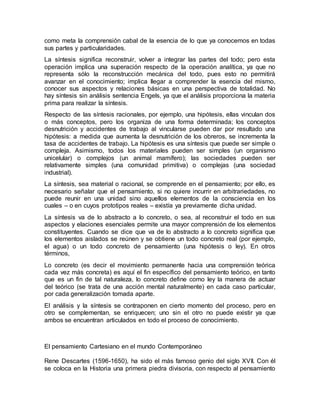 como meta la comprensión cabal de la esencia de lo que ya conocemos en todas
sus partes y particularidades.
La síntesis significa reconstruir, volver a integrar las partes del todo; pero esta
operación implica una superación respecto de la operación analítica, ya que no
representa sólo la reconstrucción mecánica del todo, pues esto no permitirá
avanzar en el conocimiento; implica llegar a comprender la esencia del mismo,
conocer sus aspectos y relaciones básicas en una perspectiva de totalidad. No
hay síntesis sin análisis sentencia Engels, ya que el análisis proporciona la materia
prima para realizar la síntesis.
Respecto de las síntesis racionales, por ejemplo, una hipótesis, ellas vinculan dos
o más conceptos, pero los organiza de una forma determinada; los conceptos
desnutrición y accidentes de trabajo al vincularse pueden dar por resultado una
hipótesis: a medida que aumenta la desnutrición de los obreros, se incrementa la
tasa de accidentes de trabajo. La hipótesis es una síntesis que puede ser simple o
compleja. Asimismo, todos los materiales pueden ser simples (un organismo
unicelular) o complejos (un animal mamífero); las sociedades pueden ser
relativamente simples (una comunidad primitiva) o complejas (una sociedad
industrial).
La síntesis, sea material o racional, se comprende en el pensamiento; por ello, es
necesario señalar que el pensamiento, si no quiere incurrir en arbitrariedades, no
puede reunir en una unidad sino aquellos elementos de la consciencia en los
cuales – o en cuyos prototipos reales – existía ya previamente dicha unidad.
La síntesis va de lo abstracto a lo concreto, o sea, al reconstruir el todo en sus
aspectos y elaciones esenciales permite una mayor comprensión de los elementos
constituyentes. Cuando se dice que va de lo abstracto a lo concreto significa que
los elementos aislados se reúnen y se obtiene un todo concreto real (por ejemplo,
el agua) o un todo concreto de pensamiento (una hipótesis o ley). En otros
términos,
Lo concreto (es decir el movimiento permanente hacia una comprensión teórica
cada vez más concreta) es aquí el fin específico del pensamiento teórico, en tanto
que es un fin de tal naturaleza, lo concreto define como ley la manera de actuar
del teórico (se trata de una acción mental naturalmente) en cada caso particular,
por cada generalización tomada aparte.
El análisis y la síntesis se contraponen en cierto momento del proceso, pero en
otro se complementan, se enriquecen; uno sin el otro no puede existir ya que
ambos se encuentran articulados en todo el proceso de conocimiento.
El pensamiento Cartesiano en el mundo Contemporáneo
Rene Descartes (1596-1650), ha sido el más famoso genio del siglo XVII. Con él
se coloca en la Historia una primera piedra divisoria, con respecto al pensamiento
 