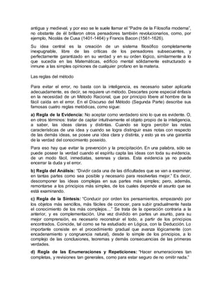 antigua y medieval, y por eso se le suele llamar el “Padre de la Filosofía moderna”,
no obstante de él brillaron otros pensadores también revolucionarios, como, por
ejemplo, Nicolás de Cusa (1401-1464) y Francis Bacon (1561-1626).
Su idea central es la creación de un sistema filosófico completamente
inexpugnable, libre de las críticas de los pensadores subsecuentes, y
perfectamente garantizado en su verdad y en su orden lógico, similarmente a lo
que sucedía en las Matemáticas, edificio mental sólidamente estructurado e
inmune a las simples opiniones de cualquier profano en la materia.
Las reglas del método
Para evitar el error, no basta con la inteligencia, es necesario saber aplicarla
adecuadamente, es decir, se requiere un método. Descartes pone especial énfasis
en la necesidad de un Método Racional, que por principio libere al hombre de la
fácil caída en el error. En el Discurso del Método (Segunda Parte) describe sus
famosas cuatro reglas metódicas, como sigue:
a) Regla de la Evidencia: No aceptar como verdadero sino lo que es evidente. O,
en otros términos: tratar de captar intuitivamente el objeto propio de la inteligencia,
a saber, las ideas claras y distintas. Cuando se logra percibir las notas
características de una idea y cuando se logra distinguir esas notas con respecto
de las demás ideas, se posee una idea clara y distinta, y esto ya es una garantía
de la verdad del conocimiento poseído.
Para eso hay que evitar la prevención y la precipitación. En una palabra, sólo se
puede poseer la verdad cuando el espíritu capta las ideas con toda su evidencia,
de un modo fácil, inmediatas, serenas y claras. Esta evidencia ya no puede
encerrar la duda y el error.
b) Regla del Análisis: “Dividir cada una de las dificultades que se van a examinar,
en tantas partes como sea posible y necesario para resolverlas mejor.” Es decir,
descomponer las ideas complejas en sus partes más simples; pero, además,
remontarse a los principios más simples, de los cuales depende el asunto que se
está examinando.
c) Regla de la Síntesis: “Conducir por orden los pensamientos, empezando por
los objetos más sencillos, más fáciles de conocer, para subir gradualmente hasta
el conocimiento de los más complejos…” Se trata de la operación contraria a la
anterior, y es complementación. Una vez dividido en partes un asunto, para su
mejor comprensión, es necesario reconstruir el todo, a partir de los principios
encontrados. Coincide, tal como se ha estudiado en Lógica, con la Deducción. Lo
importante consiste en el procedimiento gradual que avanza lógicamente (con
encadenamiento y congruencia natural), desde lo simple de los principios, a lo
complejo de las conclusiones, teoremas y demás consecuencias de las primeras
verdades.
d) Regla de las Enumeraciones y Repeticiones: “Hacer enumeraciones tan
completas, y revisiones tan generales, como para estar seguro de no omitir nada.”
 