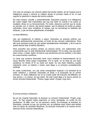 Con esto se persigue una intuición global del asunto tratado, de tal manera que la
inteligencia posea y domine la materia desde el principio hasta el fin, lo cual
supone la repetición o repaso del camino andado.
De esta manera, sencilla y coherentemente, Descartes propone a la inteligencia
las cuatro reglas más importantes que hay que tener en cuenta si se quiere un
resultado eficaz en su funcionamiento. Por tanto, debemos permitir que la mente
se percate, por sí misma, del asunto tratado, que el esfuerzo se divida en partes
suficientes como para simplificar el trabajo, que se reconstruya la totalidad del
esfuerzo, y que se revise globalmente el resultado
La duda Metódica
Una vez establecido el método a seguir, Descartes se propone edificar una
Filosofía perfectamente estructurada, al modo de las ciencias matemáticas. Para
ello será necesario partir de una verdad absolutamente indubitable, y de la cual se
pueda derivar todo el edificio filosófico.
Para encontrar esa primera verdad, es preciso borrar, con anterioridad, todo
conocimiento que no esté debidamente fundamentado. Por lo tanto, hay que hacer
caso omiso, o mejor, dudar, de todo lo que percibimos por los sentidos, y de todos
los conocimientos científicos.
La duda que propone Descartes tiene como finalidad la fundamentación de la
nueva filosofía sobre bases indubitables. Por lo tanto, no se trata de una duda
escéptica, en donde el fin es dudar por dudar. Es una duda metódica, puesta
solamente como un método o medio, para llegar a un principio completamente
evidente.
En estas condiciones, con una cierta ambigüedad respecto a la seriedad de la
duda metódica y universal, Descartes se lanza a la búsqueda de su primer
principio. Si dudo (reflexiona así en la Cuarta parte del Discurso del Método), es
que pienso, y si pienso, es que existo. De esto modo llega a lo que le parece su
primer principio fundamental: “Pienso, luego existo” (Cogito, ergo sum)
El primer principio Cartesiano
No es tan original Descartes al anunciar su principio fundamental: “Cogito, ergo
sum”. Ya San Agustín había esgrimido un arma semejante, en contra de los
escépticos: “Si fallor, sum” (si me equivoco, existo). Sin embargo, la novedad, en
Descartes, consiste en que, por primera vez, se pretende erigir sobre esta verdad
todo el cuerpo de verdades filosóficas. Su principio funcionará a la manera de los
axiomas de las ciencias matemáticas.
 