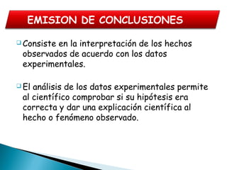  Consiste en la interpretación de los hechos
observados de acuerdo con los datos
experimentales.
 El análisis de los datos experimentales permite
al científico comprobar si su hipótesis era
correcta y dar una explicación científica al
hecho o fenómeno observado.
EMISION DE CONCLUSIONES
 