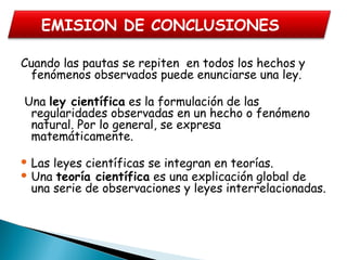 Cuando las pautas se repiten en todos los hechos y
fenómenos observados puede enunciarse una ley.
Una ley científica es la formulación de las
regularidades observadas en un hecho o fenómeno
natural. Por lo general, se expresa
matemáticamente.
 Las leyes científicas se integran en teorías.
 Una teoría científica es una explicación global de
una serie de observaciones y leyes interrelacionadas.
 
EMISION DE CONCLUSIONES
 