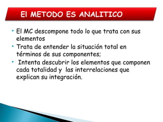  El MC descompone todo lo que trata con sus
elementos
 Trata de entender la situación total en
términos de sus componentes;
 Intenta descubrir los elementos que componen
cada totalidad y las interrelaciones que
explican su integración.
El METODO ES ANALITICO
 