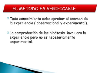  Todo conocimiento debe aprobar el examen de
la experiencia ( observacional y experimental).
 La comprobación de las hipótesis involucra la
experiencia pero no es necesariamente
experimental.
EL METODO ES VERIFICABLE
 