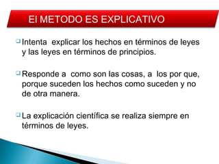  Intenta explicar los hechos en términos de leyes
y las leyes en términos de principios.
 Responde a como son las cosas, a los por que,
porque suceden los hechos como suceden y no
de otra manera.
 La explicación científica se realiza siempre en
términos de leyes.
El METODO ES EXPLICATIVO
 