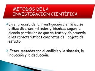  En el proceso de la investigación científica se
utiliza diversos métodos y técnicas según la
ciencia particular de que se trate y de acuerdo
a las características concretas del objeto de
estudio.
 Estos métodos son el análisis y la síntesis, la
inducción y la deducción.
METODOS DE LA
INVESTIGACION CIENTÌFICA
 
