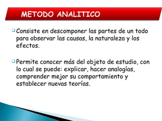  Consiste en descomponer las partes de un todo
para observar las causas, la naturaleza y los
efectos.
 Permite conocer más del objeto de estudio, con
lo cual se puede: explicar, hacer analogías,
comprender mejor su comportamiento y
establecer nuevas teorías.
METODO ANALITICO
 