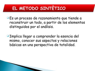  Es un proceso de razonamiento que tiende a
reconstruir un todo, a partir de los elementos
distinguidos por el análisis.
 Implica llegar a comprender la esencia del
mismo, conocer sus aspectos y relaciones
básicas en una perspectiva de totalidad.
EL METODO SINTÈTICO
 