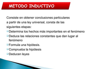 Consiste en obtener conclusiones particulares
a partir de una ley universal, consta de las
siguientes etapas:
 Determina los hechos más importantes en el fenómeno
 Deduce las relaciones constantes que dan lugar al
fenómeno
 Formula una hipótesis.
 Comprueba la hipótesis
 Deducen leyes
METODO INDUCTIVO
 