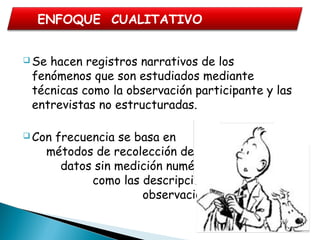  Se hacen registros narrativos de los
fenómenos que son estudiados mediante
técnicas como la observación participante y las
entrevistas no estructuradas.
 Con frecuencia se basa en
métodos de recolección de
datos sin medición numérica,
como las descripciones y las
observaciones”.
ENFOQUE CUALITATIVO
 