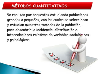   Se realizan por encuestas estudiando poblaciones
grandes o pequeños, con las cuales se seleccionan
y estudian muestras tomadas de la población,
para descubrir la incidencia, distribución e
interrelaciones relativas de variables sociológicas
y psicológicas
MÉTODOS CUANTITATIVOS
 