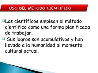 Los científicos emplean el método
científico como una forma planificada
de trabajar.
 Sus logros son acumulativos y han
llevado a la humanidad al momento
cultural actual.
USO DEL METODO CIENTIFICO
 