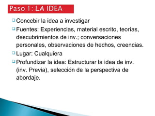  Concebir la idea a investigar
 Fuentes: Experiencias, material escrito, teorías,
descubrimientos de inv.; conversaciones
personales, observaciones de hechos, creencias.
 Lugar: Cualquiera
 Profundizar la idea: Estructurar la idea de inv.
(inv. Previa), selección de la perspectiva de
abordaje.
 