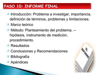  Introducción: Problema a investigar, importancia,
definición de términos, problemas y limitaciones.
 Marco teórico
 Método: Planteamiento del problema, --
hipótesis, instrumento de medición,
procedimiento.
 Resultados
 Conclusiones y Recomendaciones
 Bibliografía
 Apéndices
PASO 10: INFORME FINALPASO 10: INFORME FINAL
 