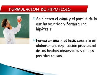  Se plantea el cómo y el porqué de lo
que ha ocurrido y formula una
hipótesis.
 Formular una hipótesis consiste en
elaborar una explicación provisional
de los hechos observados y de sus
posibles causas. 
FORMULACION DE HIPOTESIS
 