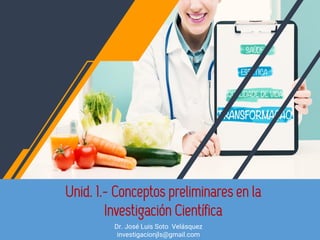 Unid. 1.- Conceptos preliminares en la
Investigación Científica
Dr. José Luis Soto Velásquez
investigacionjls@gmail.com
 