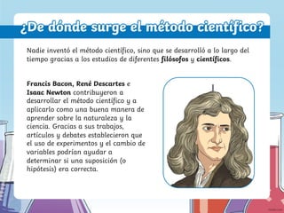 ¿De dónde surge el método científico?
Nadie inventó el método científico, sino que se desarrolló a lo largo del
tiempo gracias a los estudios de diferentes filósofos y científicos.
Francis Bacon, René Descartes e
Isaac Newton contribuyeron a
desarrollar el método científico y a
aplicarlo como una buena manera de
aprender sobre la naturaleza y la
ciencia. Gracias a sus trabajos,
artículos y debates establecieron que
el uso de experimentos y el cambio de
variables podrían ayudar a
determinar si una suposición (o
hipótesis) era correcta.
 