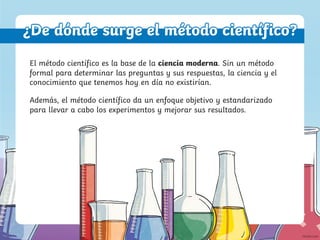 ¿De dónde surge el método científico?
Además, el método científico da un enfoque objetivo y estandarizado
para llevar a cabo los experimentos y mejorar sus resultados.
El método científico es la base de la ciencia moderna. Sin un método
formal para determinar las preguntas y sus respuestas, la ciencia y el
conocimiento que tenemos hoy en día no existirían.
 