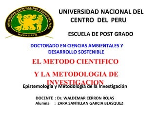 UNIVERSIDAD NACIONAL DEL CENTRO  DEL  PERU   ESCUELA DE POST GRADO  DOCTORADO EN CIENCIAS AMBIENTALES Y DESARROLLO SOSTENIBLE   Epistemología y Metodología de la Investigación  DOCENTE  : Dr. WALDEMAR CERRON ROJAS Alumna  :  ZARA SANTILLAN GARCIA BLASQUEZ EL METODO CIENTIFICO  Y LA METODOLOGIA DE INVESTIGACION   