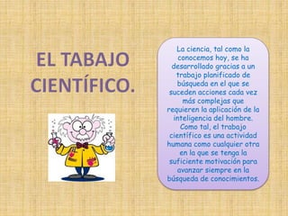 La ciencia, tal como la 
conocemos hoy, se ha 
desarrollado gracias a un 
trabajo planificado de 
búsqueda en el que se 
suceden acciones cada vez 
más complejas que 
requieren la aplicación de la 
inteligencia del hombre. 
Como tal, el trabajo 
científico es una actividad 
humana como cualquier otra 
en la que se tenga la 
suficiente motivación para 
avanzar siempre en la 
búsqueda de conocimientos. 
 