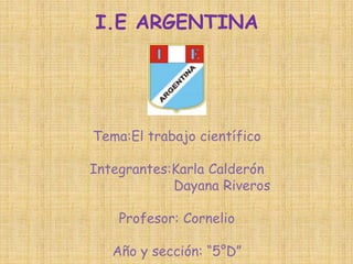 I.E ARGENTINA 
Tema:El trabajo científico 
Integrantes:Karla Calderón 
Dayana Riveros 
Profesor: Cornelio 
Año y sección: “5°D” 
 