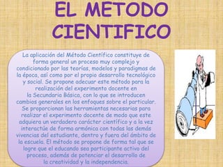 EL METODO 
CIENTIFICO 
La aplicación del Método Científico constituye de 
forma general un proceso muy complejo y 
condicionado por las teorías, modelos y paradigmas de 
la época, así como por el propio desarrollo tecnológico 
y social. Se propone adecuar este método para la 
realización del experimento docente en 
la Secundaria Básica, con lo que se introducen 
cambios generales en los enfoques sobre el particular. 
Se proporcionan las herramientas necesarias para 
realizar el experimento docente de modo que este 
adquiera un verdadero carácter científico y a la vez 
interactúe de forma armónica con todas las demás 
vivencias del estudiante, dentro y fuera del ámbito de 
la escuela. El método se propone de forma tal que se 
logre que el educando sea participante activo del 
proceso, además de potenciar el desarrollo de 
la creatividad y la independencia. 
 