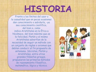 HISTORIA 
Frente a los límites del azar o 
la casualidad que en pocas ocasiones 
dan conocimiento o sabiduría, -ya 
sea conocimiento científico, 
del bien o, como 
indica Aristóteles en la Ética a 
Nicómaco, del bien máximo que es 
la felicidad, Platón y el mismo 
Aristóteles advertían de la 
necesidad de seguir un método con 
un conjunto de reglas o axiomas que 
debían conducir al fin propuesto de 
antemano. Sócrates, Platón y 
Aristóteles, entre otros 
grandes filósofos griegos, 
propusieron los primeros métodos 
de razonamiento filosófico, 
matemático, lógico y técnico. 
 