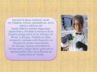 Durante la época medieval, serán 
los filósofos, físicos, matemáticos, astró 
nomos y médicos del 
mundo islámico quienes hagan suya, 
desarrollen y difundan la herencia de la 
filosofía griega entre otros Alhazen, Al- 
Biruni y Avicena. También se debe 
reconocer a quienes contribuyeron a la 
difusión de dichos conocimiento 
por Europa; figuras como Roberto 
Grosseteste y Roger Bacon junto con la 
imprescindible labor de la Escuela de 
Traductores de Toledo. 
 