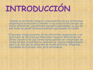 INTRODUCCIÓN 
Cuando se pretende integrar conocimientos de las diferentes 
asignaturas es necesario atender a las características que las 
hacen diferentes, que brindan sus particularidades, ya que de 
ese modo se puede entonces analizar qué poseen en común. 
El proceso integracionista de las diferentes asignaturas, y en 
particular de las Ciencias Naturales requiere determinar en 
última instancia de qué forma estas pueden ser integradas de 
forma tal que no pierdan su carácter se ciencia independiente 
pero a su vez que se observen de forma práctica, integrada, 
vinculadas en la propia vida, en la naturaleza. 
 