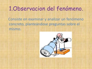 1.Observacion del fenómeno. 
Consiste en examinar y analizar un fenómeno 
concreto, planteándose preguntas sobre el 
mismo. 
 