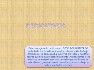 Este trabajo se lo dedicamos a DIOS DEL UNIVERSO 
ante todo por brindarnos salud y culminar este trabajo 
,también se lo dedicamos a nuestros profesor y nuestros 
padres que nos ayudo económicamente .Agradecemos a los 
maestro de nuestro maestro Cornelio que nos brindo en 
este año una gran inesperada enseñanza, este trabajo va 
dedicado a todos ustedes . 
 