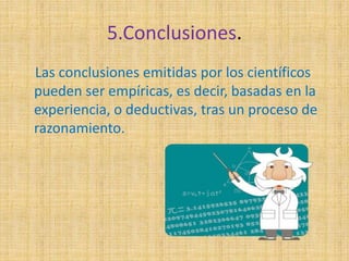 5.Conclusiones. 
Las conclusiones emitidas por los científicos 
pueden ser empíricas, es decir, basadas en la 
experiencia, o deductivas, tras un proceso de 
razonamiento. 
 