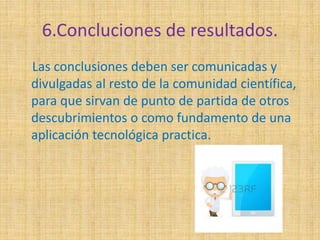 6.Concluciones de resultados. 
Las conclusiones deben ser comunicadas y 
divulgadas al resto de la comunidad científica, 
para que sirvan de punto de partida de otros 
descubrimientos o como fundamento de una 
aplicación tecnológica practica. 
 