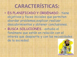 • ES PLANIFICADO Y ORDENADO.- tiene 
objetivos y faces iniciales que permiten 
abordar problemas,explicar,realizar 
descubrimientos y obtener conclusiones. 
• BUSCA SOLUCIONES.- estudia el 
fenómeno que están en relación con el 
interés que despierte y con las necesidades 
de la sociedad. 
 