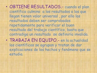 • OBTIENE RESULTADOS.- cuando el plan 
científico culmino a los resultados a los que 
llegan tienen valor universal , por ello los 
resultados deben ser comprobados 
repetidamente para verificar el buen 
resultado del trabajo científico, basta que 
contradiga un resultado se definiría invalida. 
• TRABAJA EN EQUIPO.- en la actualidad 
los científicos se agrupan y tratan de dar 
explicaciones de los hechos y fenómeno que se 
estudia. 
 