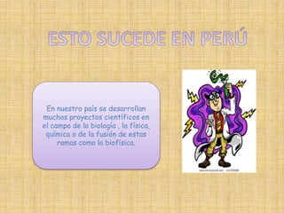 En nuestro país se desarrollan 
muchos proyectos científicos en 
el campo de la biología , la física, 
química o de la fusión de estas 
ramas como la biofísica. 
 