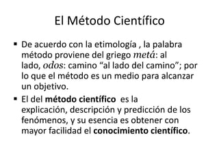 El Método Científico
 De acuerdo con la etimología , la palabra
  método proviene del griego metá: al
  lado, odos: camino “al lado del camino”; por
  lo que el método es un medio para alcanzar
  un objetivo.
 El del método científico es la
  explicación, descripción y predicción de los
  fenómenos, y su esencia es obtener con
  mayor facilidad el conocimiento científico.
 