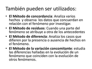 También pueden ser utilizados:
• El Método de concordancia: Analiza varios
  hechos y observa los datos que concuerdan en
  relación con el fenómeno por investigar.
• El Método de residuos: Cuando una parte del
  fenómeno se atribuye a otra de los antecedentes
• El Método de diferencia: Analiza los casos que
  difieren por la presencia o ausencia de hechos en
  el fenómeno.
• El Método de la variación concomitante: estudia
  las diferencias halladas en la evolución de un
  fenómeno que coinciden con la evolución de
  otros fenómenos.
 