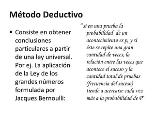 Método Deductivo
                          “sí en una prueba la
 Consiste en obtener        probabilidad de un
  conclusiones               acontecimiento es p, y si
  particulares a partir      éste se repite una gran
  de una ley universal.      cantidad de veces, la
                             relación entre las veces que
  Por ej. La aplicación
                             acontece el suceso y la
  de la Ley de los           cantidad total de pruebas
  grandes números            (frecuencia del suceso)
  formulada por              tiende a acercarse cada vez
  Jacques Bernoulli:         más a la probabilidad de P”
 