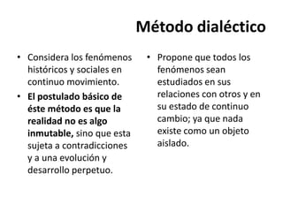 Método dialéctico
• Considera los fenómenos     • Propone que todos los
  históricos y sociales en      fenómenos sean
  continuo movimiento.          estudiados en sus
• El postulado básico de        relaciones con otros y en
  éste método es que la         su estado de continuo
  realidad no es algo           cambio; ya que nada
  inmutable, sino que esta      existe como un objeto
  sujeta a contradicciones      aislado.
  y a una evolución y
  desarrollo perpetuo.
 