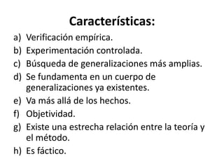 Características:
a)   Verificación empírica.
b)   Experimentación controlada.
c)   Búsqueda de generalizaciones más amplias.
d)   Se fundamenta en un cuerpo de
     generalizaciones ya existentes.
e)   Va más allá de los hechos.
f)   Objetividad.
g)   Existe una estrecha relación entre la teoría y
     el método.
h)   Es fáctico.
 