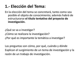 1.- Elección del Tema:
En la elección del tema se concretará, tanto como sea
  posible el objeto de conocimiento; además habrá de
  estructurarse el título tentativo del proyecto de
  investigación.

¿Qué se va a investigar?
¿Cómo se realizara la investigación?
¿Por qué es importante la temática a investigar?

Las preguntas son cómo, por qué, cuándo y dónde
Explican el surgimiento de un tema de investigación y la
razón de un trabajo de investigación.
 