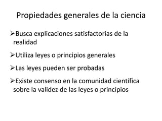 Propiedades generales de la ciencia
Busca explicaciones satisfactorias de la
 realidad
Utiliza leyes o principios generales
Las leyes pueden ser probadas
Existe consenso en la comunidad científica
 sobre la validez de las leyes o principios
 