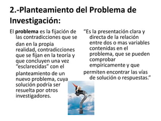 2.-Planteamiento del Problema de
Investigación:
El problema es la fijación de    “Es la presentación clara y
   las contradicciones que se      directa de la relación
   dan en la propia                entre dos o mas variables
   realidad, contradicciones       contenidas en el
   que se fijan en la teoría y     problema, que se pueden
   que concluyen una vez           comprobar
   “esclarecidas” con el           empíricamente y que
   planteamiento de un           permiten encontrar las vías
   nuevo problema, cuya            de solución o respuestas.”
   solución podría ser
   resuelta por otros
   investigadores.
 
